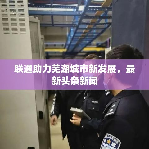 聯(lián)通助力蕪湖城市新發(fā)展，最新頭條新聞