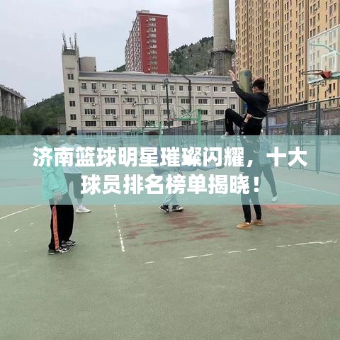 濟南籃球明星璀璨閃耀，十大球員排名榜單揭曉！