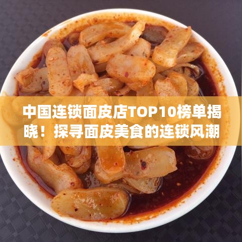 中國連鎖面皮店TOP10榜單揭曉！探尋面皮美食的連鎖風(fēng)潮魅力